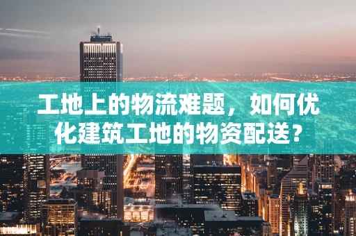 工地上的物流难题，如何优化建筑工地的物资配送？