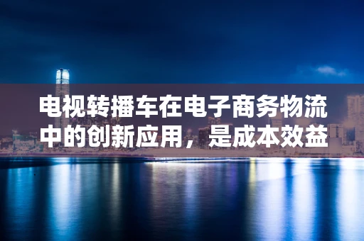 电视转播车在电子商务物流中的创新应用，是成本效益的加速器还是技术冗余？