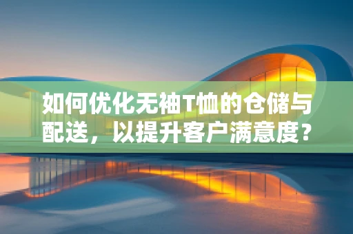 如何优化无袖T恤的仓储与配送，以提升客户满意度？