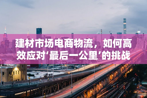 建材市场电商物流，如何高效应对‘最后一公里’的挑战？