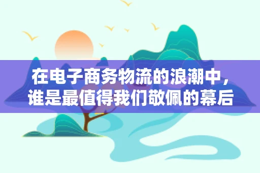 在电子商务物流的浪潮中，谁是最值得我们敬佩的幕后英雄？