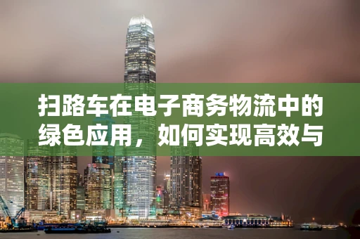 扫路车在电子商务物流中的绿色应用，如何实现高效与环保的双重目标？