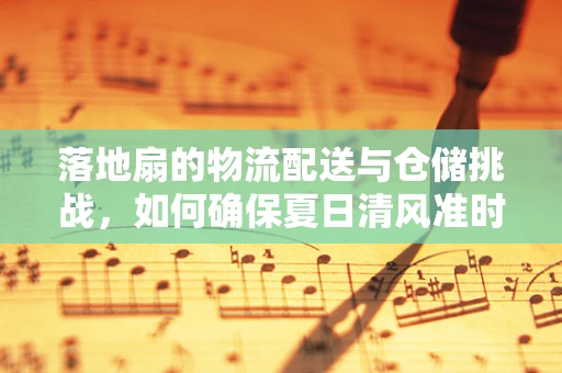 落地扇的物流配送与仓储挑战，如何确保夏日清风准时送达？
