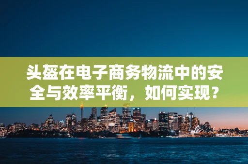 头盔在电子商务物流中的安全与效率平衡，如何实现？
