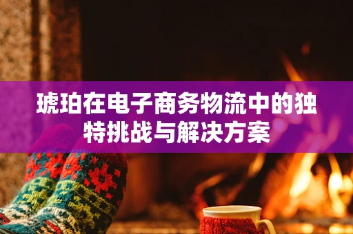 琥珀在电子商务物流中的独特挑战与解决方案