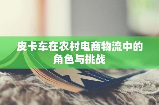 皮卡车在农村电商物流中的角色与挑战