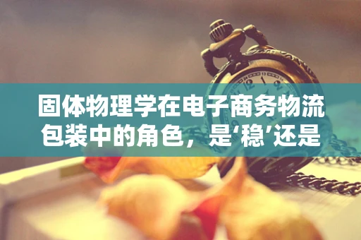 固体物理学在电子商务物流包装中的角色，是‘稳’还是‘动’？