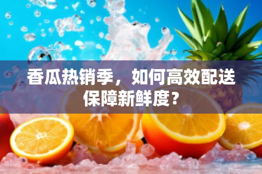 香瓜热销季，如何高效配送保障新鲜度？