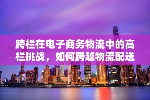 跨栏在电子商务物流中的高栏挑战，如何跨越物流配送的障碍？