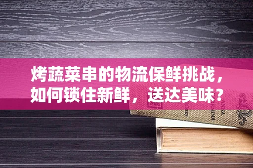 烤蔬菜串的物流保鲜挑战，如何锁住新鲜，送达美味？