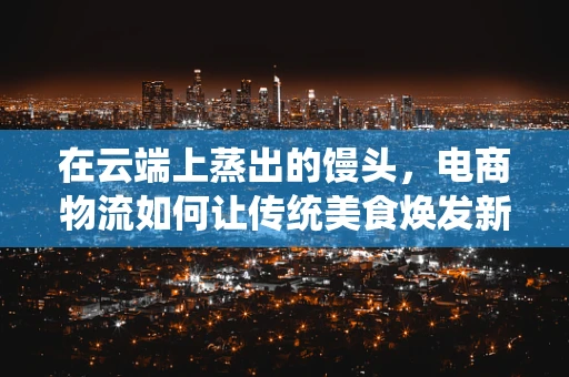 在云端上蒸出的馒头，电商物流如何让传统美食焕发新活力？