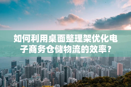 如何利用桌面整理架优化电子商务仓储物流的效率？