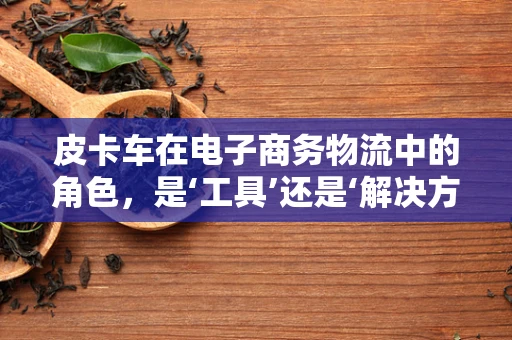 皮卡车在电子商务物流中的角色，是‘工具’还是‘解决方案’？