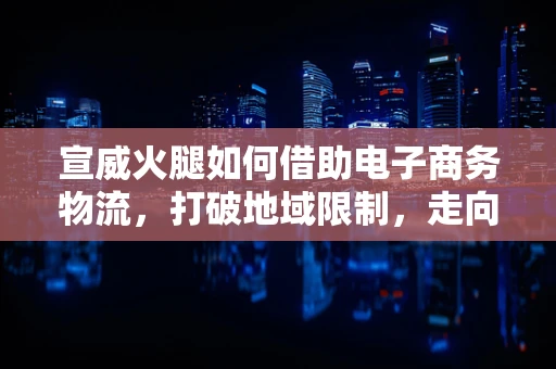 宣威火腿如何借助电子商务物流，打破地域限制，走向全国？