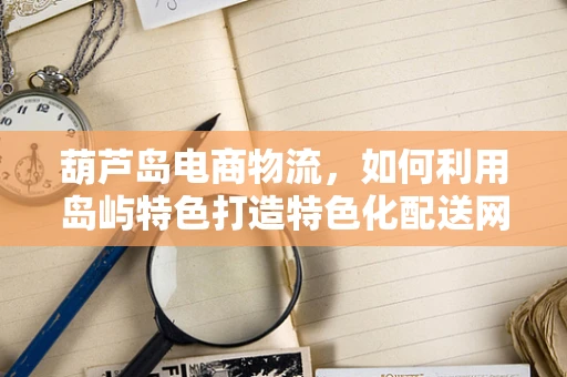 葫芦岛电商物流，如何利用岛屿特色打造特色化配送网络？