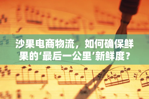 沙果电商物流，如何确保鲜果的‘最后一公里’新鲜度？