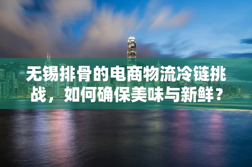 无锡排骨的电商物流冷链挑战，如何确保美味与新鲜？