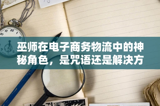 巫师在电子商务物流中的神秘角色，是咒语还是解决方案？