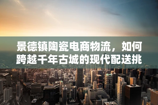 景德镇陶瓷电商物流，如何跨越千年古城的现代配送挑战？