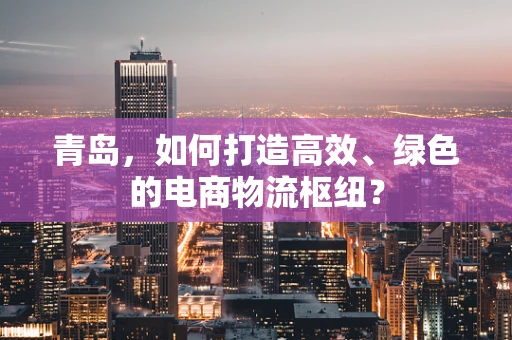 青岛，如何打造高效、绿色的电商物流枢纽？