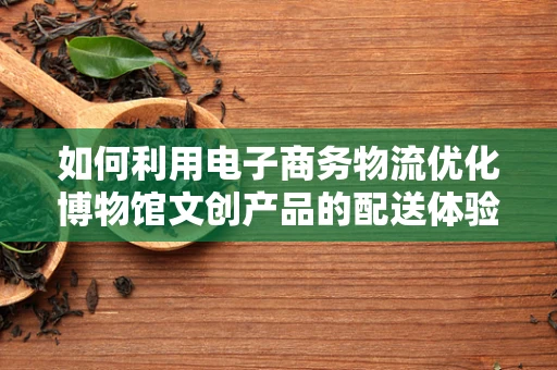 如何利用电子商务物流优化博物馆文创产品的配送体验？