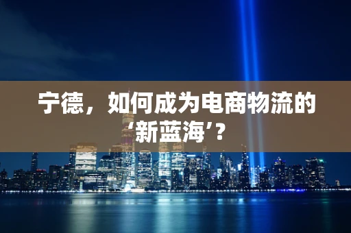 宁德，如何成为电商物流的‘新蓝海’？