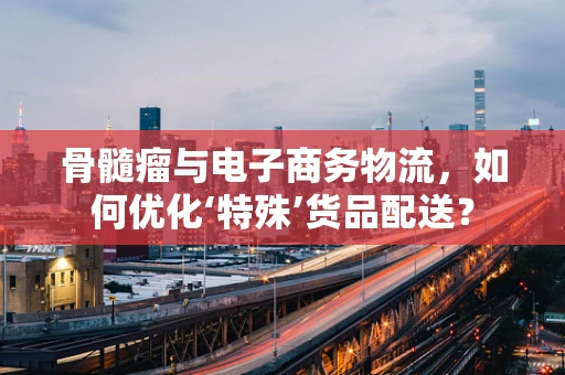 骨髓瘤与电子商务物流，如何优化‘特殊’货品配送？