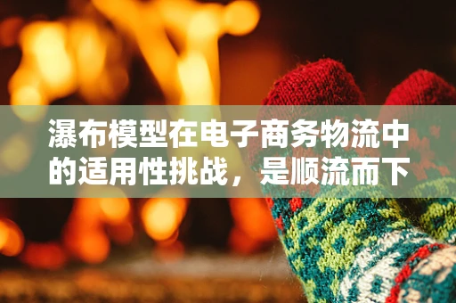 瀑布模型在电子商务物流中的适用性挑战，是顺流而下还是逆流而上？