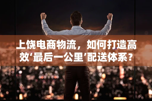 上饶电商物流，如何打造高效‘最后一公里’配送体系？
