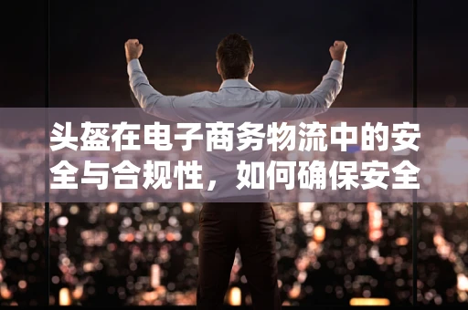 头盔在电子商务物流中的安全与合规性，如何确保安全送达？