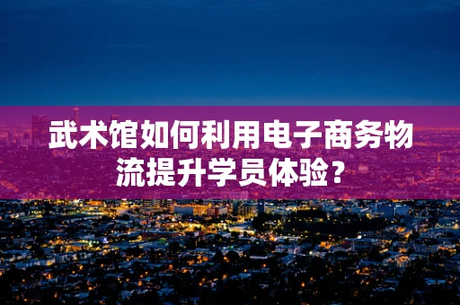 武术馆如何利用电子商务物流提升学员体验？